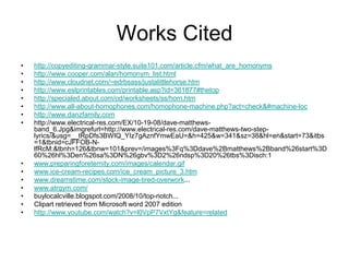 Works Citedhttp://copyediting-grammar-style.suite101.com/article.cfm/what_are_homonymshttp://www.cooper.com/alan/homonym_list.htmlhttp://www.cloudnet.com/~edrbsass/justalittlehorse.htmhttp://www.eslprintables.com/printable.asp?id=361877#thetophttp://specialed.about.com/od/worksheets/ss/hom.htmhttp://www.all-about-homophones.com/homophone-machine.php?act=check&#machine-lochttp://www.danzfamily.comhttp://www.electrical-res.com/EX/10-19-08/dave-matthews-band_6.Jpg&imgrefurl=http://www.electrical-res.com/dave-matthews-two-step-lyrics/&usg=__tRpDfs3BWIQ_YIz7gAznfYmwEaU=&h=425&w=341&sz=38&hl=en&start=73&itbs=1&tbnid=cJFFOB-N-lfRcM:&tbnh=126&tbnw=101&prev=/images%3Fq%3Ddave%2Bmatthews%2Bband%26start%3D60%26hl%3Den%26sa%3DN%26gbv%3D2%26ndsp%3D20%26tbs%3Disch:1www.preparingforeternity.com/images/calendar.gifwww.ice-cream-recipes.com/ice_cream_picture_3.htmwww.dreamstime.com/stock-image-tired-overwork...www.atrgym.com/buylocalcville.blogspot.com/2008/10/top-notch...Clipart retrieved from Microsoft word 2007 editionhttp://www.youtube.com/watch?v=l0VpP7VxtYg&feature=related