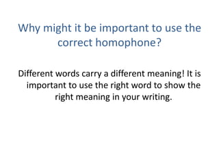 Why might it be important to use the correct homophone?Different words carry a different meaning! It is important to use the right word to show the right meaning in your writing.