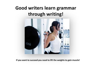Good writers learn grammar through writing!If you want to succeed you need to lift the weights to gain muscle!