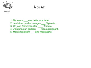 À ou A?
Exercice!




            1. Ma soeur ___ une belle bicyclette.
            2. Je n'aime pas les oranges ___ l'épicerie.
            3. Un jour, j'aimerais aller ____ Toronto.
            4. J'ai donné un cadeau ___ mon enseignant.
            5. Mon enseignant ___ une moustache.
 