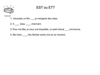 EST ou ET?

Exercice!
        1. J'écoutais un film ___ je mangeais des chips.

        2. Il ____ beau ____ charmant.

        3. Pour ma fête, je veux une bicyclette, un petit cheval ___ une licorne.

        4. Ma mère ____ très fâchée contre moi en ce moment.
 