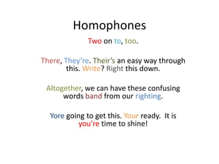Homophones
              Two on to, too.

There, They’re. Their’s an easy way through
        this. Write? Right this down.

 Altogether, we can have these confusing
      words band from our righting.

  Yore going to get this. Your ready. It is
           you’re time to shine!
 