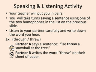 Speaking & Listening Activity
• Your teacher will put you in pairs.
• You will take turns saying a sentence using one of
the two homophones in the list on the previous
slide.
• Listen to your partner carefully and write down
the word you hear.
Ex: (through / threw)
Partner A says a sentence: “He threw a
snowball at the tree.”
Partner B writes the word “threw” on their
sheet of paper.
 