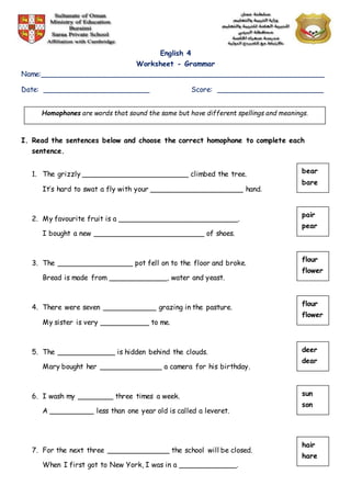 English 4
Worksheet - Grammar
Name:________________________________________________________________
Date: ________________________ Score: ________________________
I. Read the sentences below and choose the correct homophone to complete each
sentence.
1. The grizzly ________________________ climbed the tree.
It’s hard to swat a fly with your _____________________ hand.
2. My favourite fruit is a ___________________________.
I bought a new _________________________ of shoes.
3. The _________________ pot fell on to the floor and broke.
Bread is made from _____________, water and yeast.
4. There were seven ____________ grazing in the pasture.
My sister is very ___________ to me.
5. The _____________ is hidden behind the clouds.
Mary bought her ______________ a camera for his birthday.
6. I wash my ________ three times a week.
A __________ less than one year old is called a leveret.
7. For the next three ______________ the school will be closed.
When I first got to New York, I was in a _____________.
Homophones are words that sound the same but have different spellings and meanings.
bear
bare
pair
pear
flour
flower
flour
flower
deer
dear
sun
son
hair
hare
 