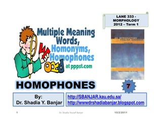 LANE 333 -
                                               MORPHOLOGY
                                               2012 – Term 1




HOMOPHONES                                              7
        By:               http://SBANJAR.kau.edu.sa/
Dr. Shadia Y. Banjar      http://wwwdrshadiabanjar.blogspot.com
1                 Dr. Shadia Yousef Banjar      10/2/2011
 