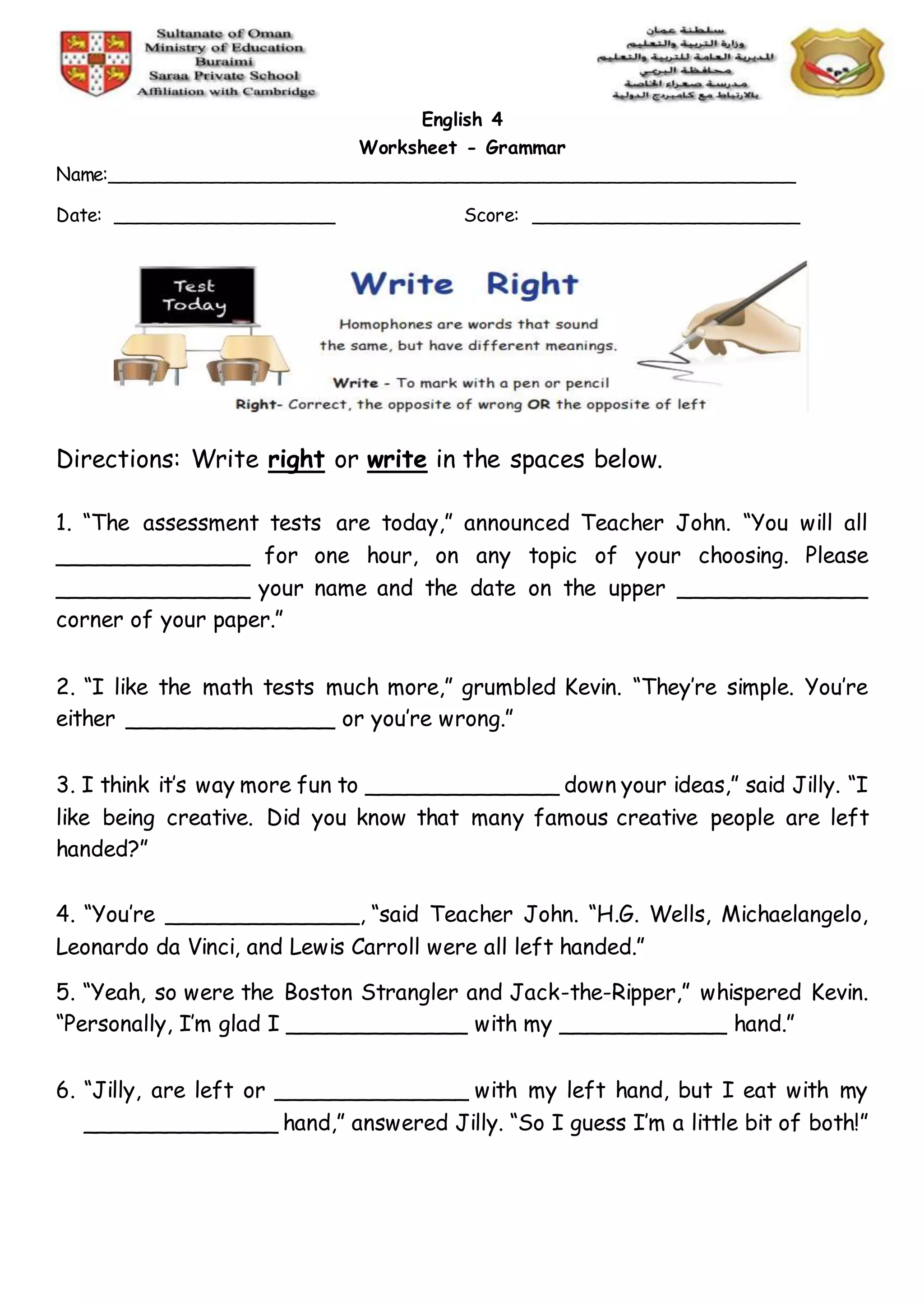 English 4
Worksheet - Grammar
Name:___________________________________________________________
Date: ___________________ Score: _______________________
Directions: Write right or write in the spaces below.
1. “The assessment tests are today,” announced Teacher John. “You will all
______________ for one hour, on any topic of your choosing. Please
______________ your name and the date on the upper ______________
corner of your paper.”
2. “I like the math tests much more,” grumbled Kevin. “They’re simple. You’re
either _______________ or you’re wrong.”
3. I think it’s way more fun to ______________ down your ideas,” said Jilly. “I
like being creative. Did you know that many famous creative people are left
handed?”
4. “You’re ______________, “said Teacher John. “H.G. Wells, Michaelangelo,
Leonardo da Vinci, and Lewis Carroll were all left handed.”
5. “Yeah, so were the Boston Strangler and Jack-the-Ripper,” whispered Kevin.
“Personally, I’m glad I _____________ with my ____________ hand.”
6. “Jilly, are left or ______________ with my left hand, but I eat with my
______________ hand,” answered Jilly. “So I guess I’m a little bit of both!”
 