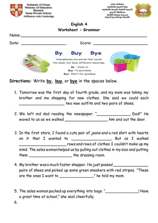 English 4
Worksheet - Grammar
Name:______________________________________________________
Date: ___________________ Score: _______________________
Directions: Write by, buy, or bye in the spaces below.
1. Tomorrow was the first day of fourth grade, and my mom was taking my
brother and me shopping for new clothes. She said we could each
___________________ two new outfits and two pairs of shoes.
2. We left md dad reading the newspaper. “______________, Dad!” He
waved to us as we walked __________________ him and out the door.
3. In the first store, I found a cute pair of jeans and a red shirt with hearts
on it that I wanted to _________________. But as I walked
____________________ rows and rows of clothes I couldn’t make up my
mind. The sales woman helped us by pulling out clothes in my size and putting
them __________________ the dressing room.
4. My brother wasa much faster shopper. He just passed _______________
pairs of shoes and picked up some green sneakers with red stripes. “These
are the ones I want to ______________,” he told my mom.
5. The sales woman packed up everything into bags. “______________! Have
a great time at school,” she said cheerfully.
6.
 