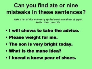 Can you find ate or nine
misteaks in these sentences?
• I will chews to take the advice.
• Please weight for me.
• The son is very bright today.
• What is the mane idea?
• I knead a knew pear of shoes.
Make a list of the incorrectly spelled words on a sheet of paper.
Write them correctly.
 