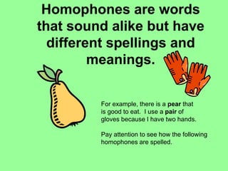 Homophones are words
that sound alike but have
different spellings and
meanings.
For example, there is a pear that
is good to eat. I use a pair of
gloves because I have two hands.
Pay attention to see how the following
homophones are spelled.
 