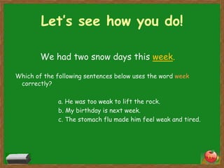 Let’s see how you do!
We had two snow days this week.
Which of the following sentences below uses the word week
correctly?
a. He was too weak to lift the rock.
b. My birthday is next week.
c. The stomach flu made him feel weak and tired.

11

 