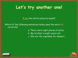 Let’s try another one!
I ate the entire pizza by myself.
Which of the following sentences below uses the word ate
correctly?
a. There were eight pieces of pizza.
b. My brother is eight years old.
c. She ate the cupcakes for dessert.

13

 