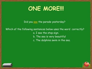 ONE MORE!!!
Did you see the parade yesterday?
Which of the following sentences below uses the word correctly?
a. I see the stop sign.
b. The sea is very beautiful
c. The dolphins swim in the sea.

15

 