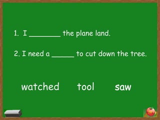 1. I _______ the plane land.
2. I need a _____ to cut down the tree.

watched

tool

saw
28

 