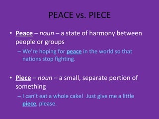 PEACE vs. PIECE Peace  –  noun  – a state of harmony between people or groups We’re hoping for  peace  in the world so that nations stop fighting. Piece  –  noun –  a small, separate portion of something I can’t eat a whole cake!  Just give me a little  piece , please. 