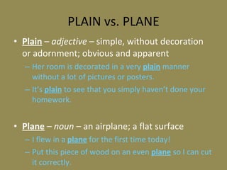 PLAIN vs. PLANE Plain  –  adjective –  simple, without decoration or adornment; obvious and apparent Her room is decorated in a very  plain  manner without a lot of pictures or posters. It’s  plain  to see that you simply haven’t done your homework. Plane  –  noun  – an airplane; a flat surface I flew in a  plane  for the first time today! Put this piece of wood on an even  plane  so I can cut it correctly. 