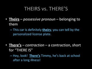 THEIRS vs. THERE’S Theirs  –  possessive pronoun  – belonging to them This car is definitely  theirs ; you can tell by the personalized license plate. There’s  –  contraction  – a contraction, short for “THERE IS” Hey, look!  There’s  Timmy, he’s back at school after a long illness! 