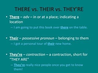 THERE vs. THEIR vs. THEY’RE There  –  adv  – in or at a place; indicating a location I am going to put this book over  there  on the table. Their  –  possessive pronoun  – belonging to them I got a personal tour of  their  new home. They’re  –  contraction  – a contraction, short for “THEY ARE” They’re  really nice people once you get to know them! 