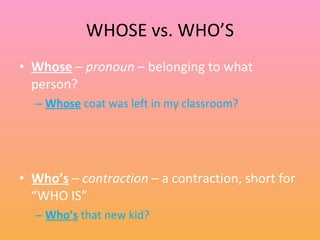 WHOSE vs. WHO’S Whose  –  pronoun  – belonging to what person? Whose  coat was left in my classroom? Who’s  –  contraction –  a contraction, short for “WHO IS” Who’s  that new kid? 