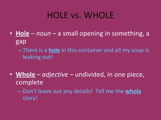 HOLE vs. WHOLE Hole  –  noun –  a small opening in something, a gap There is a  hole  in this container and all my soup is leaking out! Whole  –  adjective –  undivided, in one piece, complete Don’t leave out any details!  Tell me the  whole  story! 