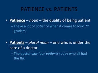 PATIENCE vs. PATIENTS Patience  –  noun  – the quality of being patient I have a lot of  patience  when it comes to loud 7 th  graders! Patients  –  plural noun  – one who is under the care of a doctor The doctor saw four  patients  today who all had the flu. 