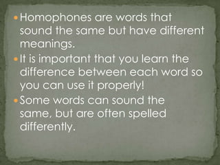 Homophones are words that sound the same but have different meanings.It is important that you learn the difference between each word so you can use it properly!Some words can sound the same, but are often spelled differently.