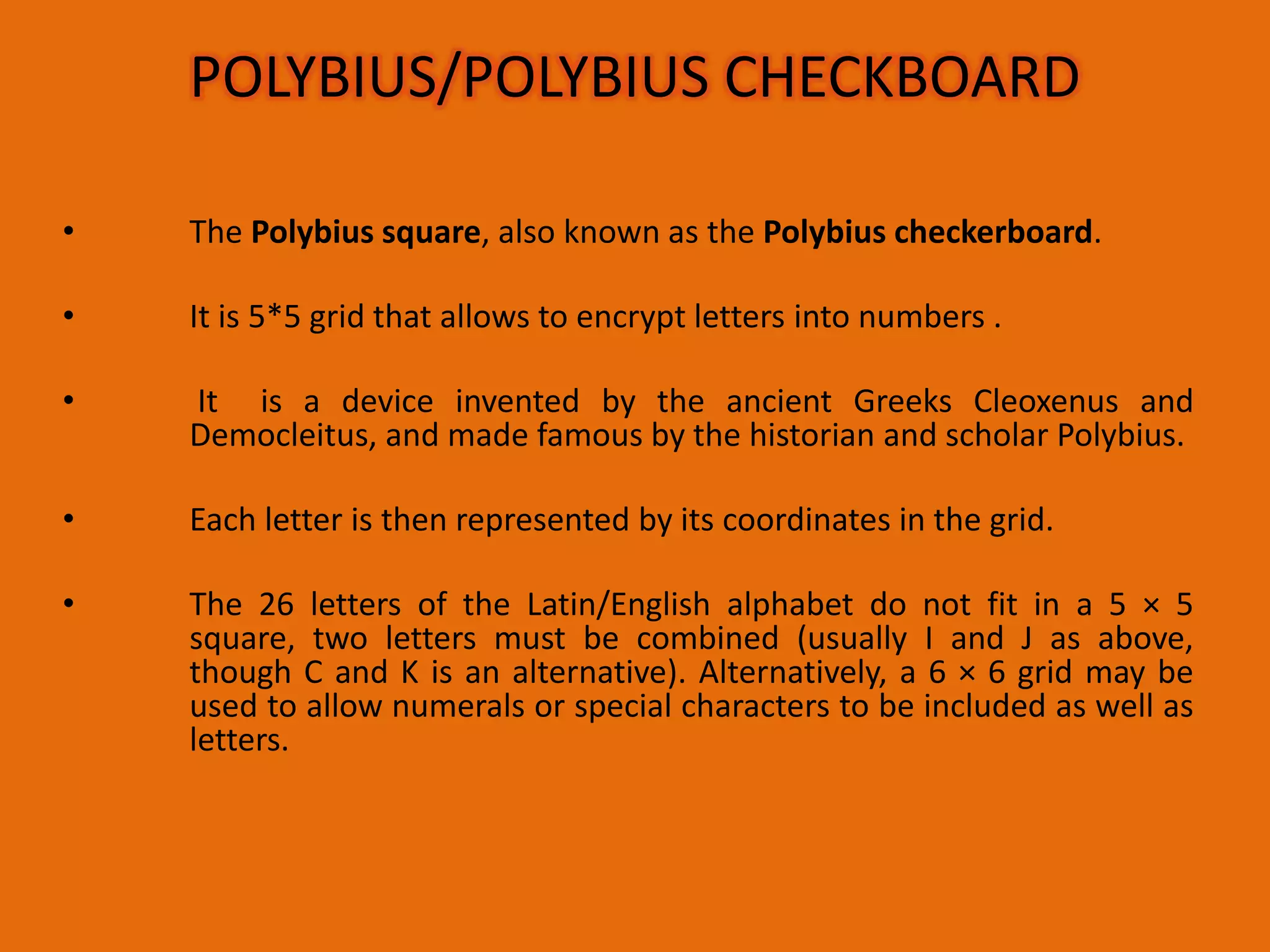 • The Polybius square, also known as the Polybius checkerboard.
• It is 5*5 grid that allows to encrypt letters into numbers .
• It is a device invented by the ancient Greeks Cleoxenus and
Democleitus, and made famous by the historian and scholar Polybius.
• Each letter is then represented by its coordinates in the grid.
• The 26 letters of the Latin/English alphabet do not fit in a 5 × 5
square, two letters must be combined (usually I and J as above,
though C and K is an alternative). Alternatively, a 6 × 6 grid may be
used to allow numerals or special characters to be included as well as
letters.
POLYBIUS/POLYBIUS CHECKBOARD
 