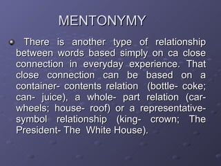 MENTONYMY There is another type of relationship between words based simply on ca close connection in everyday experience. That close connection can be based on a container- contents relation  (bottle- coke; can- juice), a whole- part relation (car- wheels; house- roof) or a representative- symbol relationship (king- crown; The President- The  White House). 