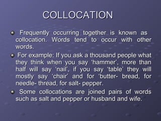 COLLOCATION Frequently occurring together is known as  collocation. Words tend to occur with other words. For example: If you ask a thousand people what they think when you say ‘hammer’, more than half will say ‘nail’, if you say ‘table’ they will mostly say ‘chair’ and for ‘butter- bread, for needle- thread, for salt- pepper. Some collocations are joined pairs of words such as salt and pepper or husband and wife. 