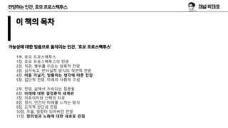 전망하는인간,호모프로스펙투스
이 책의 목차
가능성에 대한 믿음으로 움직이는 인간, ‘호모 프로스펙투스’
1부. 호모 프로스펙투스
1장. 호모 프로스펙투스의 탄생
2장. 직관, 행위를 이끄는 암묵적 전망
3장. 심사숙고, 반사실적 방식의 직관적 전망
4장. 마음 거닐기, 방황하는 생각에 따른 전망
5장. 집단적 전망, 미래의 사회적 구성
2부. 전망, 삶에서 지속되는 질문들
6장. 미래에 대한 결정론적 세계관
7장. 자유의지와 선택의 자유
8장. 정서, 인간이 미래를 느끼는 방식
9장. 도덕적 판단과 전망
10장. 우울, 엉망이 되어버린 전망
11장. 창의성과 노화에 대한 새로운 관점
 