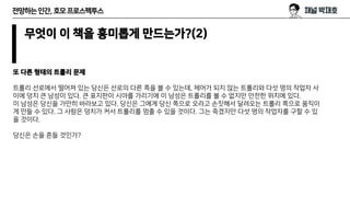 전망하는인간,호모프로스펙투스
무엇이 이 책을 흥미롭게 만드는가?(2)
또 다른 형태의 트롤리 문제
트롤리 선로에서 떨어져 있는 당신은 선로의 다른 쪽을 볼 수 있는데, 제어가 되지 않는 트롤리와 다섯 명의 작업자 사
이에 덩치 큰 남성이 있다. 큰 표지판이 시야를 가리기에 이 남성은 트롤리를 볼 수 없지만 안전한 위치에 있다.
이 남성은 당신을 가만히 바라보고 있다. 당신은 그에게 당신 쪽으로 오라고 손짓해서 달려오는 트롤리 쪽으로 움직이
게 만들 수 있다. 그 사람은 덩치가 커서 트롤리를 멈출 수 있을 것이다. 그는 죽겠지만 다섯 명의 작업자를 구할 수 있
을 것이다.
당신은 손을 흔들 것인가?
 