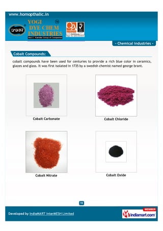 - Chemical industries -

Cobalt Compounds:

cobalt compounds have been used for centuries to provide a rich blue color in ceramics,
glazes and glass. It was first isolated in 1735 by a swedish chemist named george brant.




            Cobalt Carbonate                              Cobalt Chloride




              Cobalt Nitrate                               Cobalt Oxide
 