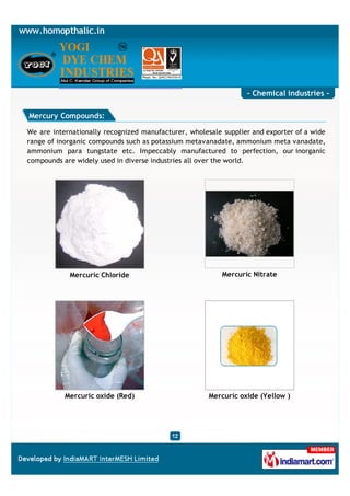 - Chemical industries -

Mercury Compounds:

We are internationally recognized manufacturer, wholesale supplier and exporter of a wide
range of inorganic compounds such as potassium metavanadate, ammonium meta vanadate,
ammonium para tungstate etc. Impeccably manufactured to perfection, our inorganic
compounds are widely used in diverse industries all over the world.




            Mercuric Chloride                             Mercuric Nitrate




           Mercuric oxide (Red)                       Mercuric oxide (Yellow )
 