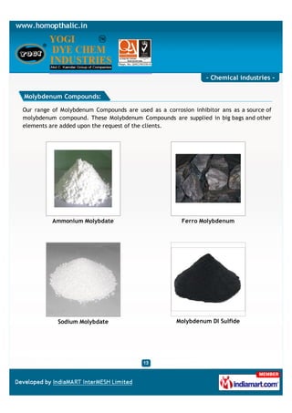 - Chemical industries -

Molybdenum Compounds:

Our range of Molybdenum Compounds are used as a corrosion inhibitor ans as a source of
molybdenum compound. These Molybdenum Compounds are supplied in big bags and other
elements are added upon the request of the clients.




          Ammonium Molybdate                          Ferro Molybdenum




            Sodium Molybdate                         Molybdenum DI Sulfide
 