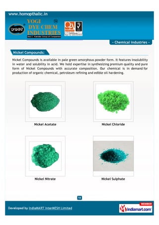 - Chemical industries -

Nickel Compounds:

Nickel Compounds is available in pale green amorphous powder form. It features insolubility
in water and solubility in acid. We hold expertise in synthesizing premium quality and pure
form of Nickel Compounds with accurate composition. Our chemical is in demand for
production of organic chemical, petroleum refining and edible oil hardening.




              Nickel Acetate                                Nickel Chloride




               Nickel Nitrate                              Nickel Sulphate
 