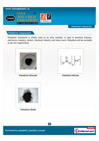- Chemical industries -

Palladium Compounds:

Palladium Compound is widely used as an auto catalyst, is used in jewelery industry,
electronics industry, dental, chemical industry and many more. Palladium will be available
as per the requirement.




            Palladium Chloride                            Palladium Nitrate




             Palladium Oxide
 