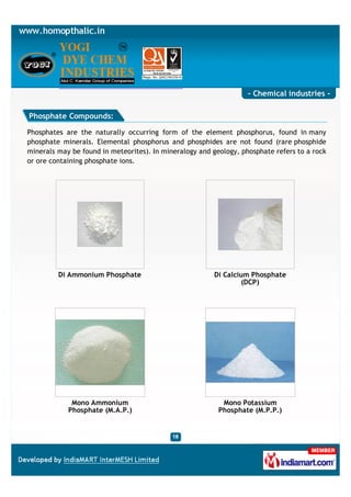 - Chemical industries -

Phosphate Compounds:

Phosphates are the naturally occurring form of the element phosphorus, found in many
phosphate minerals. Elemental phosphorus and phosphides are not found (rare phosphide
minerals may be found in meteorites). In mineralogy and geology, phosphate refers to a rock
or ore containing phosphate ions.




         Di Ammonium Phosphate                          Di Calcium Phosphate
                                                                (DCP)




             Mono Ammonium                                 Mono Potassium
            Phosphate (M.A.P.)                            Phosphate (M.P.P.)
 