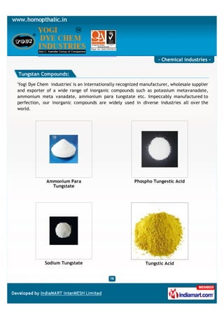 - Chemical industries -

Tungstan Compounds:

'Yogi Dye Chem industries' is an internationally recognized manufacturer, wholesale supplier
and exporter of a wide range of inorganic compounds such as potassium metavanadate,
ammonium meta vanadate, ammonium para tungstate etc. Impeccably manufactured to
perfection, our inorganic compounds are widely used in diverse industries all over the
world.




              Ammonium Para                             Phospho Tungestic Acid
                Tungstate




             Sodium Tungstate                                Tungstic Acid
 