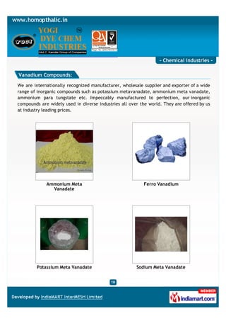 - Chemical industries -

Vanadium Compounds:

We are internationally recognized manufacturer, wholesale supplier and exporter of a wide
range of inorganic compounds such as potassium metavanadate, ammonium meta vanadate,
ammonium para tungstate etc. Impeccably manufactured to perfection, our inorganic
compounds are widely used in diverse industries all over the world. They are offered by us
at industry leading prices.




             Ammonium Meta                                 Ferro Vanadium
               Vanadate




         Potassium Meta Vanadate                       Sodium Meta Vanadate
 
