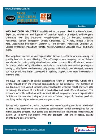 - Profile -

YOGI DYE CHEM INDUSTRIES, established in the year 1960 is a Manufacturer,
Exporter, Wholesaler and Supplier of premium quality of organic and inorganic
chemicals like Zinc Sulphate- Heptahydrate: Zn: 21 Percent, Vanadium
Pentoxide, Sodium Tungstate, Cobalt Carbonate, EDTA Acid, Indole 3 Butric
Acid, Aspartame Sweetener, Vitamin E - 50 Percent, Potassium Chloride LR,
Copper Hydroxide, Palladium Nitrate, Micro Crystalline Cellulose (MCC) and many
more.

The long-term success of our organization is due its efforts for maintaining the
quality features in our offerings. The offerings of our company has acclaimed
worldwide for their quality standards and effectiveness. Our efforts are deemed
for the provision of qualitative chemicals at relatively economical pricing and
owing to this factor we have not only gained a firm hold over domestic markets
but our provisions have succeeded in gaining appreciation from international
markets also.

We have the support of highly experienced team of employees, which has a
strong impact over the growing applicability of our products. The members of
our team are well versed in their concerned traits; with the result they are able
to manage the affairs of the firm in a productive and most efficient manner. The
presence of both skilled as well as semi skilled employees in our organization
facilitates the manufacturing of pure and efficient range of chemical products
resulting in the higher returns to our organization.

Backed with state-of-art-infrastructure, our manufacturing unit is installed with
all the latest machineries and advanced technologies, which are required for the
manufacturing process. Our sound and technologically developed infrastructure
allows us to serve our clients with the products that are effective, quality
oriented and cost effective.
 
