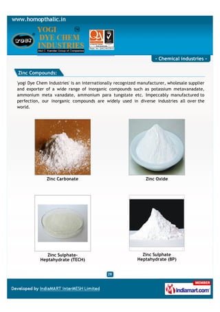- Chemical industries -

Zinc Compounds:

'yogi Dye Chem Industries' is an internationally recognized manufacturer, wholesale supplier
and exporter of a wide range of inorganic compounds such as potassium metavanadate,
ammonium meta vanadate, ammonium para tungstate etc. Impeccably manufactured to
perfection, our inorganic compounds are widely used in diverse industries all over the
world.




              Zinc Carbonate                                   Zinc Oxide




              Zinc Sulphate-                                 Zinc Sulphate
           Heptahydrate (TECH)                             Heptahydrate (BP)
 