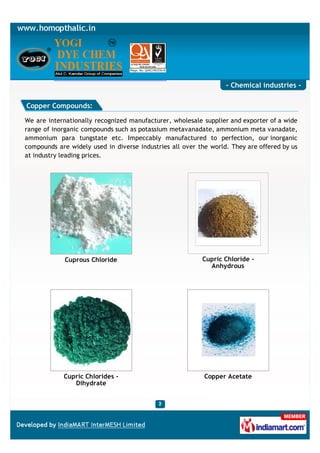- Chemical industries -

Copper Compounds:

We are internationally recognized manufacturer, wholesale supplier and exporter of a wide
range of inorganic compounds such as potassium metavanadate, ammonium meta vanadate,
ammonium para tungstate etc. Impeccably manufactured to perfection, our inorganic
compounds are widely used in diverse industries all over the world. They are offered by us
at industry leading prices.




             Cuprous Chloride                             Cupric Chloride -
                                                            Anhydrous




            Cupric Chlorides -                             Copper Acetate
               Dihydrate
 