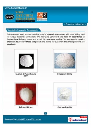 - Chemical industries -

Speciality Inorganic Compounds:

Customers can avail from us a quality array of Inorganic Compounds which are widely used
in various industrial applications. Our Inorganic Compounds are made in accordance to
international industry norms and are of the paramount quality. We use superior quality
chemicals to prepare these compounds and assure our customers that these products are
excellent.




         Calcium D Pantothonate                          Potassium Nitrite
                  (CDP)




             Calcium Nitrate                             Cuprous Cyanide
 