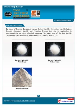 - Chemical industries -

Barium Compounds:

Our range of Bromine Compounds include Barium Bromide, Ammonium Bromide, Sodium
Bromide, Magnesium Bromide and Potassium Bromide that find its applications in
pharmaceuticals and other chemical industries. We supply one of the best Bromide
compounds and are available in bulk quantities at very affordable prices.




           Barium Hydroxide                        Barium Hydroxide
               Anhydrous                             Octahydrate




            Barium Peroxide
 