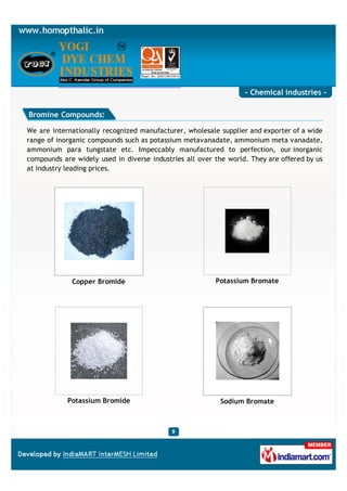 - Chemical industries -

Bromine Compounds:

We are internationally recognized manufacturer, wholesale supplier and exporter of a wide
range of inorganic compounds such as potassium metavanadate, ammonium meta vanadate,
ammonium para tungstate etc. Impeccably manufactured to perfection, our inorganic
compounds are widely used in diverse industries all over the world. They are offered by us
at industry leading prices.




             Copper Bromide                              Potassium Bromate




            Potassium Bromide                             Sodium Bromate
 