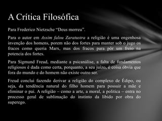 Para Frederico Nietzsche “Deus morreu”.
Para o autor em Assim falou Zaratustra a religião é uma engenhosa
invenção dos homens, porem não dos fortes para manter sob o jugo os
fracos como queria Marx, mas dos fracos para pôr um freio na
potencia dos fortes.
Para Sigmund Freud, mediante a psicanálise, a falta de fundamentos
religiosos é dada como certa, porquanto, a seu juízo, é coisa óbvia que
fora do mundo e do homem não existe outro ser.
Freud conclui fazendo derivar a religião do complexo de Édipo, ou
seja, da tendência natural do filho homem para possuir a mãe e
eliminar o pai. A religião – como a arte, a moral, a politica – entra no
processo geral de sublimação do instinto da libido por obra do
superego.
A Crítica Filosófica
 