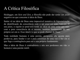 Heidegger, em Sein und Zeit, a filosofia não pode dar senão um juízo
negativo no que concerne à ideia de Deus.
Sartre vê na ideia de Deus uma impossível tentativa de hipostatização
da identificação da consciência com o ser pour-soi com l’em-soi. O
seu juízo, o sujeito (o pour-soi) tende ao ideal de uma coisa que seja,
com a pura consciência de si mesmo, também fundamento do seu
próprio ser em si. Esse ideal é o que se pode chamar de Deus.
Toda realidade humana é uma paixão, porquanto ela aponta para
perder-se, para fundar o ser e para constituir de uma vez o Ser em si
que foge a contingência para ser o seu próprio fundamento.
Mas a ideia de Deus é contraditória e nós nos perdemos em vão: o
homem é uma paixão inútil.
A Crítica Filosófica
 
