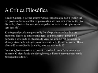 Rudolf Carnap, o define assim: “uma afirmação que não é traduzível
em proposições de caráter empírico não é de fato uma afirmação, não
diz nada; não é senão uma série de palavras vazias; e simplesmente
sem sentido”.
Kierkegaard proclama que a religião não pode ser reduzida a um
momento lógico de um sistema geral de pensamento, porque ela
pertence á esfera da existência, da vida. Ao estágio religioso não se
alcança através da intuição, mas mediante a fé. O encontro com Deus
não se dá na mediação da visão, mas nas trevas da fé.
“A adoração é a máxima expressão da relação com Deus de um ser
humano. O significado de adoração é que Deus é absolutamente tudo
para quem o adora”.
A Crítica Filosófica
 