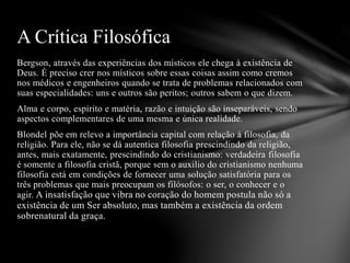 Bergson, através das experiências dos místicos ele chega à existência de
Deus. É preciso crer nos místicos sobre essas coisas assim como cremos
nos médicos e engenheiros quando se trata de problemas relacionados com
suas especialidades: uns e outros são peritos; outros sabem o que dizem.
Alma e corpo, espirito e matéria, razão e intuição são inseparáveis, sendo
aspectos complementares de uma mesma e única realidade.
Blondel põe em relevo a importância capital com relação à filosofia, da
religião. Para ele, não se dá autentica filosofia prescindindo da religião,
antes, mais exatamente, prescindindo do cristianismo: verdadeira filosofia
é somente a filosofia cristã, porque sem o auxilio do cristianismo nenhuma
filosofia está em condições de fornecer uma solução satisfatória para os
três problemas que mais preocupam os filósofos: o ser, o conhecer e o
agir. A insatisfação que vibra no coração do homem postula não só a
existência de um Ser absoluto, mas também a existência da ordem
sobrenatural da graça.
A Crítica Filosófica
 