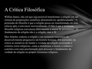 Willian James, não crê que seja possível transformar a religião em um
sistema de proposições cientificas demonstráveis apoditicamente: “A
pretensão da filosofia é que a religião possa ser transformada em uma
ciência apta a convencer universalmente. O fato é que a nenhuma
filosofia religiosa convenceu efetivamente a massa de pensadores”. O
fundamento da religião não é a religião, mas a fé.
Max Scheler, reduziu a religião a um momento transitório do
desenvolvimento progressivo da história humana. Em particular ele
critica as tentativas de fundar a verdade da religião recorrendo a
critérios extra-religiosos, como a metafisica, a moral, a cultura e
concluiu com uma proclamação para procurar o fundamento da
verdade da religião no próprio fenômeno religioso.
A Crítica Filosófica
 