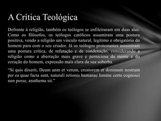 Defronte à religião, também os teólogos se enfileiraram em duas alas.
Como os filósofos, os teólogos católicos assumiram uma postura
positiva, vendo a religião um vinculo natural, legítimo e obrigatório do
homem para com o seu criador. Já os teólogos protestantes assumiram
uma postura crítica, de refutação e de condenação, considerando a
religião como a aberração mais grave e perniciosa da mente e do
coração do homem, expressão mais clara da sua soberba.
“Si quis dixerit, Deum unm et verum, creatorem et dominum nostrum
per ea quae facta sunt, naturali retionis humanae lumine certo cognosci
non posse, anathema sit.”
A Crítica Teológica
 